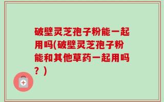 破壁灵芝孢子粉能一起用吗(破壁灵芝孢子粉能和其他草药一起用吗？)