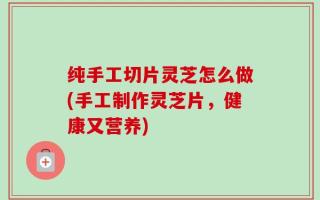纯手工切片灵芝怎么做(手工制作灵芝片，健康又营养)