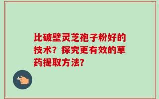 比破壁灵芝孢子粉好的技术？探究更有效的草药提取方法？