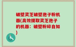 破壁灵芝破壁孢子粉机器(高效提取灵芝孢子的机器：破壁粉碎自如)
