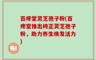 百疼堂灵芝孢子粉(百疼堂推出纯正灵芝孢子粉，助力养生焕发活力)
