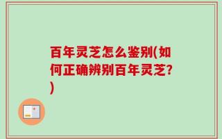 百年灵芝怎么鉴别(如何正确辨别百年灵芝？)