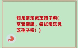 知足常乐灵芝孢子粉(享受健康，尝试常乐灵芝孢子粉！)
