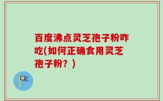 百度沸点灵芝孢子粉咋吃(如何正确食用灵芝孢子粉？)