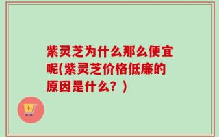 紫灵芝为什么那么便宜呢(紫灵芝价格低廉的原因是什么？)