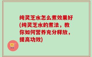 纯灵芝水怎么煮效果好(纯灵芝水的煮法，教你如何营养充分释放，提高功效)