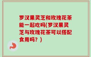 罗汉果灵芝和玫瑰花茶能一起吃吗(罗汉果灵芝与玫瑰花茶可以搭配食用吗？)