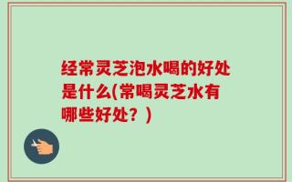 经常灵芝泡水喝的好处是什么(常喝灵芝水有哪些好处？)