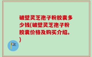 破壁灵芝孢子粉胶囊多少钱(破壁灵芝孢子粉胶囊价格及购买介绍。)