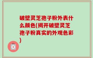 破壁灵芝孢子粉外表什么颜色(揭开破壁灵芝孢子粉真实的外观色彩)