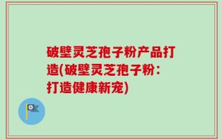 破壁灵芝孢子粉产品打造(破壁灵芝孢子粉：打造健康新宠)