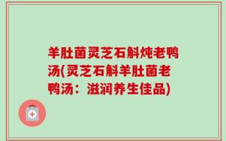 羊肚菌灵芝石斛炖老鸭汤(灵芝石斛羊肚菌老鸭汤：滋润养生佳品)