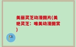 美丽灵芝动漫图片(美艳灵芝：唯美动漫图赏)