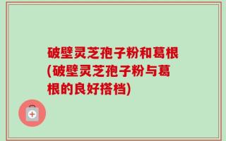 破壁灵芝孢子粉和葛根(破壁灵芝孢子粉与葛根的良好搭档)