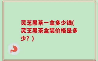 灵芝黑茶一盒多少钱(灵芝黑茶盒装价格是多少？)