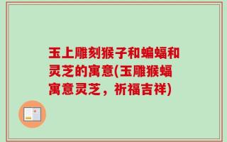 玉上雕刻猴子和蝙蝠和灵芝的寓意(玉雕猴蝠寓意灵芝，祈福吉祥)