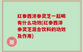 红参西洋参灵芝一起喝有什么功效(红参西洋参灵芝混合饮料的功效及作用)