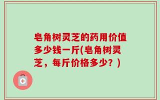 皂角树灵芝的药用价值多少钱一斤(皂角树灵芝，每斤价格多少？)