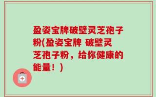 盈姿宝牌破壁灵芝孢子粉(盈姿宝牌 破壁灵芝孢子粉，给你健康的能量！)