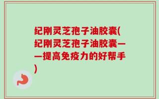 纪刚灵芝孢子油胶囊(纪刚灵芝孢子油胶囊——提高免疫力的好帮手)