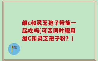维c和灵芝孢子粉能一起吃吗(可否同时服用维C和灵芝孢子粉？)