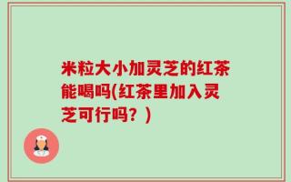 米粒大小加灵芝的红茶能喝吗(红茶里加入灵芝可行吗？)