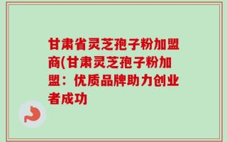 甘肃省灵芝孢子粉加盟商(甘肃灵芝孢子粉加盟：优质品牌助力创业者成功