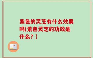 紫色的灵芝有什么效果吗(紫色灵芝的功效是什么？)