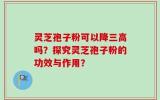 灵芝孢子粉可以降三高吗？探究灵芝孢子粉的功效与作用？
