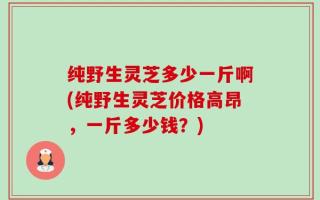 纯野生灵芝多少一斤啊(纯野生灵芝价格高昂，一斤多少钱？)