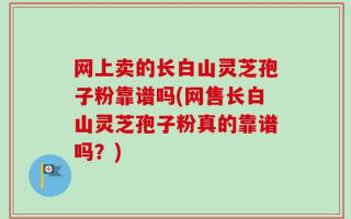网上卖的长白山灵芝孢子粉靠谱吗(网售长白山灵芝孢子粉真的靠谱吗？)