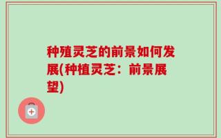 种殖灵芝的前景如何发展(种植灵芝：前景展望)