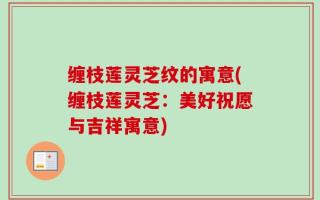 缠枝莲灵芝纹的寓意(缠枝莲灵芝：美好祝愿与吉祥寓意)