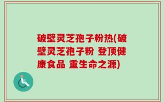 破壁灵芝孢子粉热(破壁灵芝孢子粉 登顶健康食品 重生命之源)