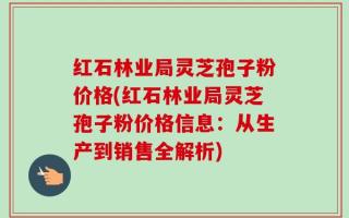 红石林业局灵芝孢子粉价格(红石林业局灵芝孢子粉价格信息：从生产到销售全解析)