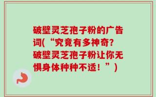 破壁灵芝孢子粉的广告词(“究竟有多神奇？破壁灵芝孢子粉让你无惧身体种种不适！”)