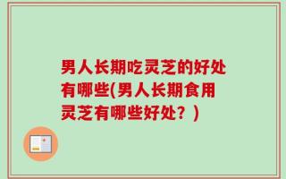 男人长期吃灵芝的好处有哪些(男人长期食用灵芝有哪些好处？)
