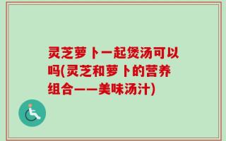 灵芝萝卜一起煲汤可以吗(灵芝和萝卜的营养组合——美味汤汁)