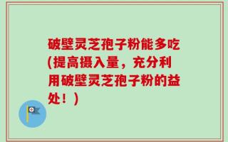破壁灵芝孢子粉能多吃(提高摄入量，充分利用破壁灵芝孢子粉的益处！)