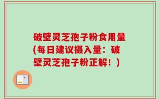 破壁灵芝孢子粉食用量(每日建议摄入量：破壁灵芝孢子粉正解！)
