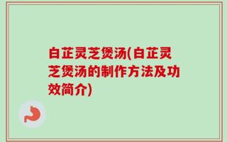 白芷灵芝煲汤(白芷灵芝煲汤的制作方法及功效简介)