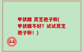 甲状腺 灵芝孢子粉(甲状腺不好？试试灵芝孢子粉！)