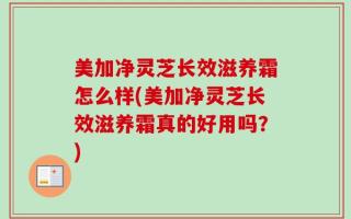 美加净灵芝长效滋养霜怎么样(美加净灵芝长效滋养霜真的好用吗？)