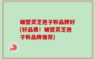 破壁灵芝孢子粉品牌好(好品质！破壁灵芝孢子粉品牌推荐)