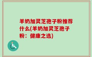 羊奶加灵芝孢子粉推荐什么(羊奶加灵芝孢子粉：健康之选)