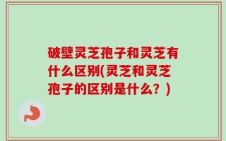 破壁灵芝孢子和灵芝有什么区别(灵芝和灵芝孢子的区别是什么？)