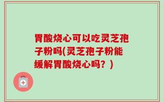 胃酸烧心可以吃灵芝孢子粉吗(灵芝孢子粉能缓解胃酸烧心吗？)