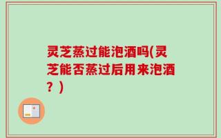 灵芝蒸过能泡酒吗(灵芝能否蒸过后用来泡酒？)