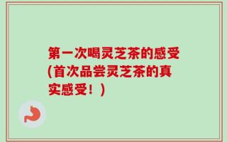 第一次喝灵芝茶的感受(首次品尝灵芝茶的真实感受！)