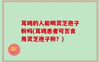 耳鸣的人能喝灵芝孢子粉吗(耳鸣患者可否食用灵芝孢子粉？)